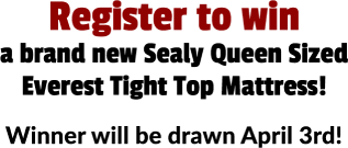 Register to win a brand new Sealy Queen Sized Everest Tight Top Mattress! Winner will be drawn April 3rd!