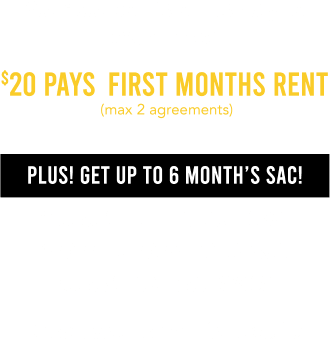 Your coupon is on its way to your inbox! $20 pays first months rent  (max 2 agreements) Plus! Get up to 6 Month’s SAC! $1199.99 & Higher: 6 months SAC $599.99 - $1199.98: 120 days SAC $599.98 & Lower: 90 days SAC. Check your email for details.