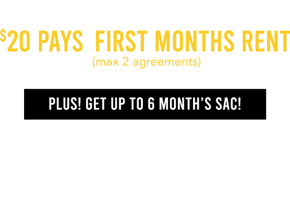 Your coupon is on its way to your inbox! $20 pays first months rent  (max 2 agreements) Plus! Get up to 6 Month’s SAC! $1199.99 & Higher: 6 months SAC $599.99 - $1199.98: 120 days SAC $599.98 & Lower: 90 days SAC. Check your email for details.