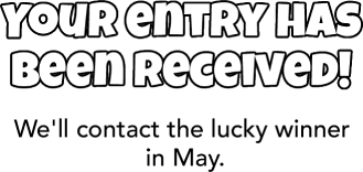 Your entry has been received! We'll contact the lucky winner in May.